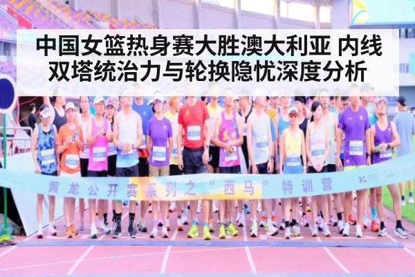 中国女篮热身赛大胜澳大利亚 内线双塔统治力与轮换隐忧深度分析