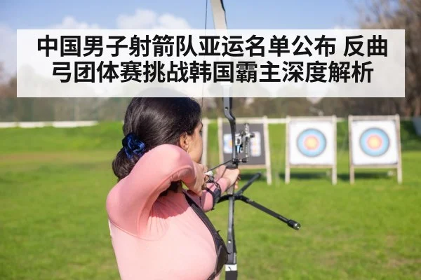 中国男子射箭队亚运名单公布 反曲弓团体赛挑战韩国霸主深度解析